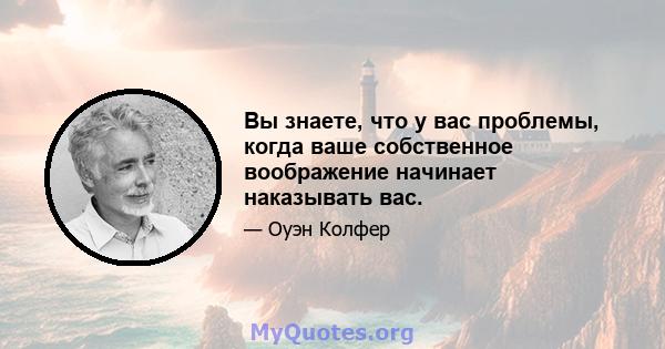 Вы знаете, что у вас проблемы, когда ваше собственное воображение начинает наказывать вас.