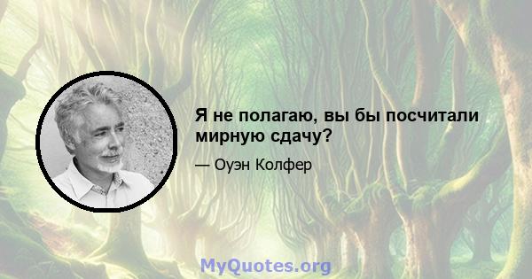 Я не полагаю, вы бы посчитали мирную сдачу?