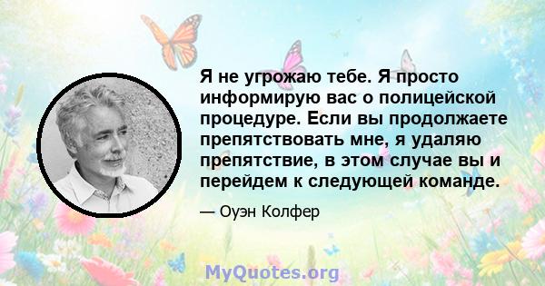 Я не угрожаю тебе. Я просто информирую вас о полицейской процедуре. Если вы продолжаете препятствовать мне, я удаляю препятствие, в этом случае вы и перейдем к следующей команде.