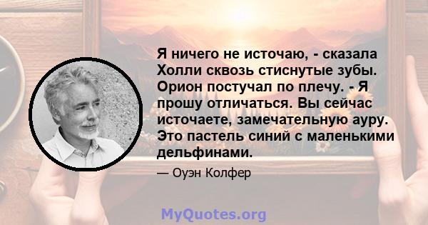 Я ничего не источаю, - сказала Холли сквозь стиснутые зубы. Орион постучал по плечу. - Я прошу отличаться. Вы сейчас источаете, замечательную ауру. Это пастель синий с маленькими дельфинами.