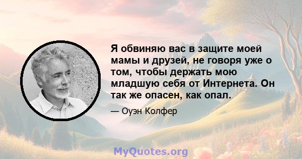 Я обвиняю вас в защите моей мамы и друзей, не говоря уже о том, чтобы держать мою младшую себя от Интернета. Он так же опасен, как опал.