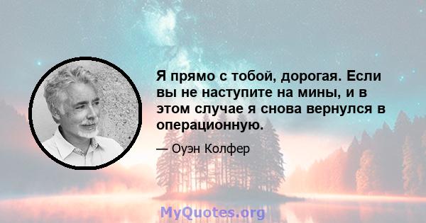 Я прямо с тобой, дорогая. Если вы не наступите на мины, и в этом случае я снова вернулся в операционную.