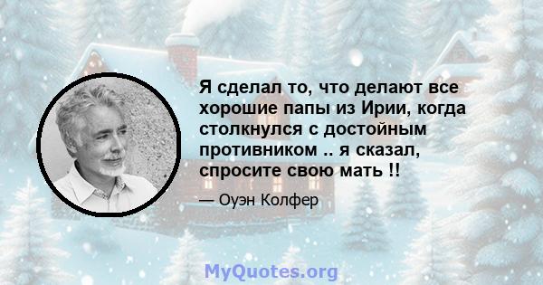 Я сделал то, что делают все хорошие папы из Ирии, когда столкнулся с достойным противником .. я сказал, спросите свою мать !!