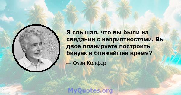 Я слышал, что вы были на свидании с неприятностями. Вы двое планируете построить бивуак в ближайшее время?