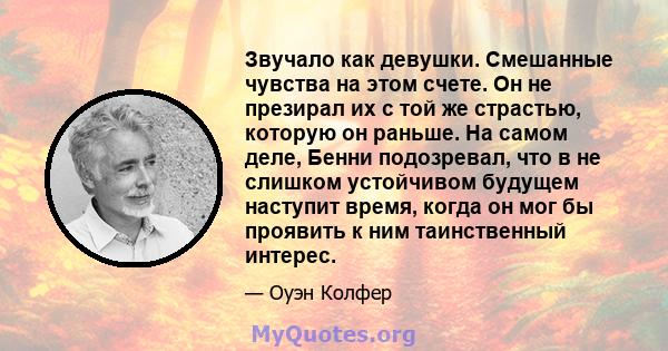 Звучало как девушки. Смешанные чувства на этом счете. Он не презирал их с той же страстью, которую он раньше. На самом деле, Бенни подозревал, что в не слишком устойчивом будущем наступит время, когда он мог бы проявить 