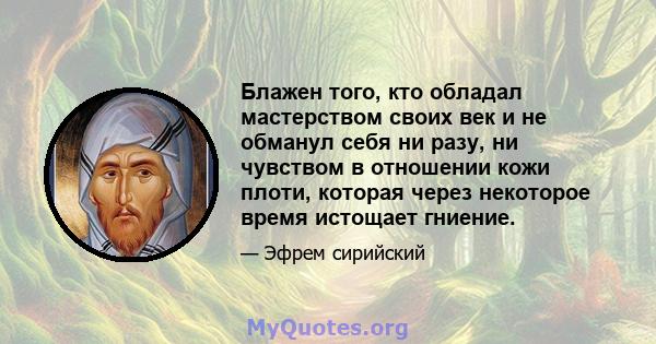 Блажен того, кто обладал мастерством своих век и не обманул себя ни разу, ни чувством в отношении кожи плоти, которая через некоторое время истощает гниение.