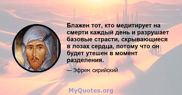 Блажен тот, кто медитирует на смерти каждый день и разрушает базовые страсти, скрывающиеся в лозах сердца, потому что он будет утешен в момент разделения.