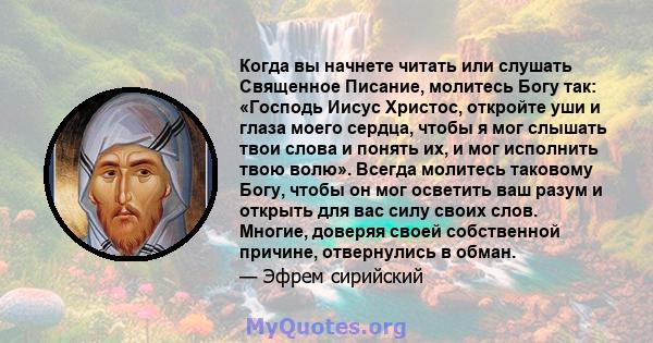 Когда вы начнете читать или слушать Священное Писание, молитесь Богу так: «Господь Иисус Христос, откройте уши и глаза моего сердца, чтобы я мог слышать твои слова и понять их, и мог исполнить твою волю». Всегда