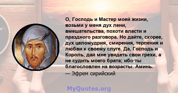 О, Господь и Мастер моей жизни, возьми у меня дух лени, вмешательства, похоти власти и праздного разговора. Но дайте, скорее, дух целомудрия, смирения, терпения и любви к своему слуге. Да, Господь и Король, дай мне