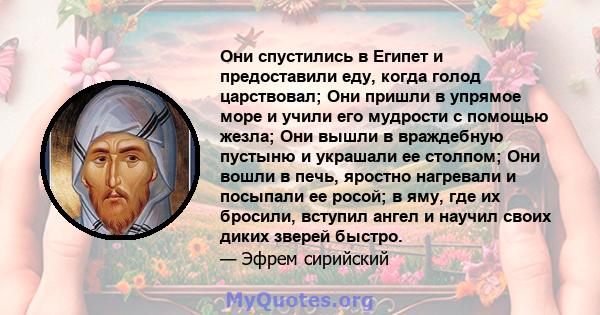 Они спустились в Египет и предоставили еду, когда голод царствовал; Они пришли в упрямое море и учили его мудрости с помощью жезла; Они вышли в враждебную пустыню и украшали ее столпом; Они вошли в печь, яростно