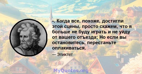 -. Когда все, похоже, достигли этой сцены, просто скажем, что я больше не буду играть и не уйду от вашего отъезда; Но если вы остановитесь, перестаньте оплакиваться.