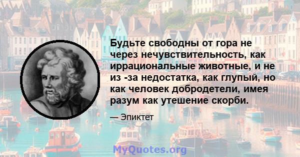 Будьте свободны от гора не через нечувствительность, как иррациональные животные, и не из -за недостатка, как глупый, но как человек добродетели, имея разум как утешение скорби.