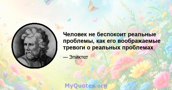 Человек не беспокоит реальные проблемы, как его воображаемые тревоги о реальных проблемах