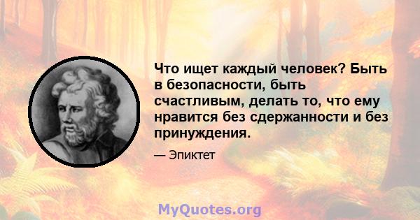 Что ищет каждый человек? Быть в безопасности, быть счастливым, делать то, что ему нравится без сдержанности и без принуждения.