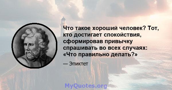 Что такое хороший человек? Тот, кто достигает спокойствия, сформировав привычку спрашивать во всех случаях: «Что правильно делать?»