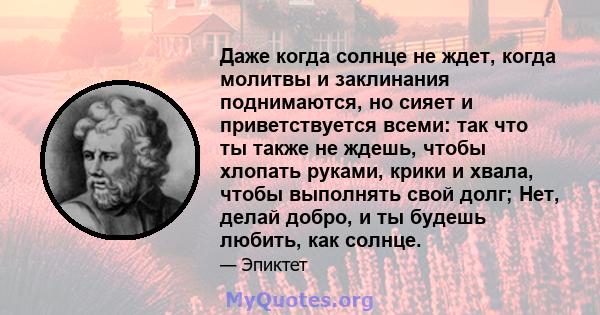 Даже когда солнце не ждет, когда молитвы и заклинания поднимаются, но сияет и приветствуется всеми: так что ты также не ждешь, чтобы хлопать руками, крики и хвала, чтобы выполнять свой долг; Нет, делай добро, и ты