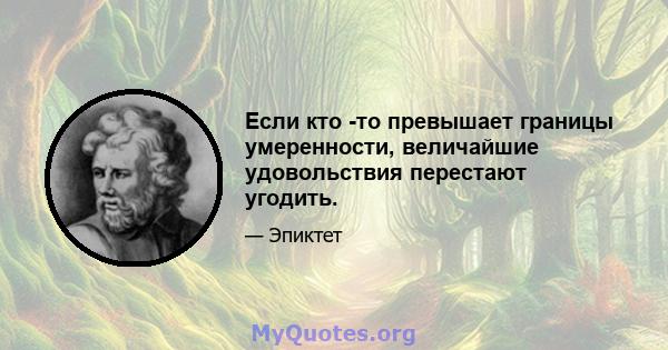 Если кто -то превышает границы умеренности, величайшие удовольствия перестают угодить.