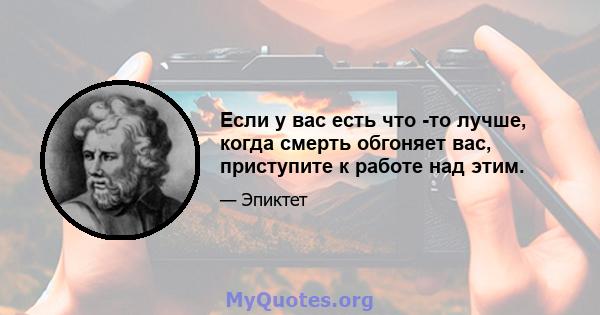 Если у вас есть что -то лучше, когда смерть обгоняет вас, приступите к работе над этим.