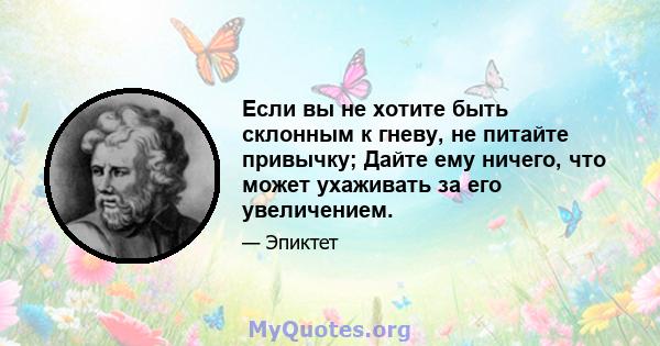 Если вы не хотите быть склонным к гневу, не питайте привычку; Дайте ему ничего, что может ухаживать за его увеличением. Сначала держитесь за спокойствием и считайте дни, когда вы не злились: «Раньше я злился каждый