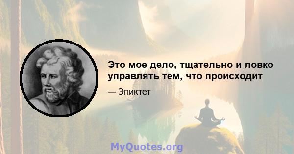 Это мое дело, тщательно и ловко управлять тем, что происходит