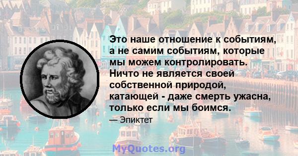 Это наше отношение к событиям, а не самим событиям, которые мы можем контролировать. Ничто не является своей собственной природой, катающей - даже смерть ужасна, только если мы боимся.