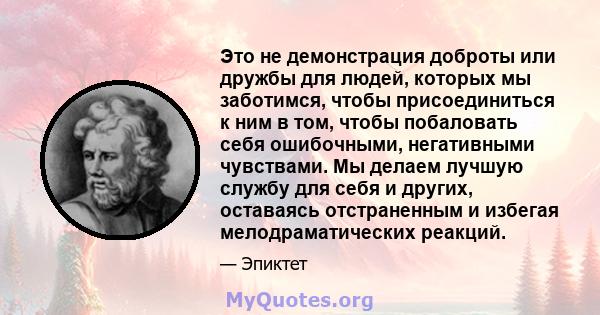 Это не демонстрация доброты или дружбы для людей, которых мы заботимся, чтобы присоединиться к ним в том, чтобы побаловать себя ошибочными, негативными чувствами. Мы делаем лучшую службу для себя и других, оставаясь