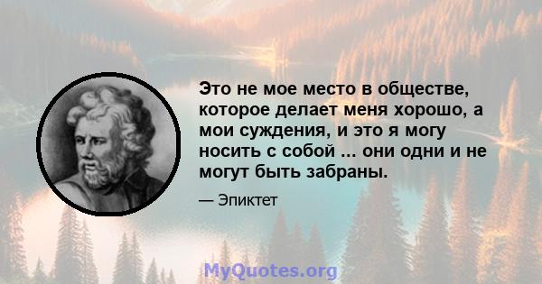 Это не мое место в обществе, которое делает меня хорошо, а мои суждения, и это я могу носить с собой ... они одни и не могут быть забраны.