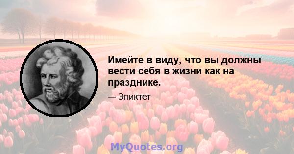 Имейте в виду, что вы должны вести себя в жизни как на празднике.