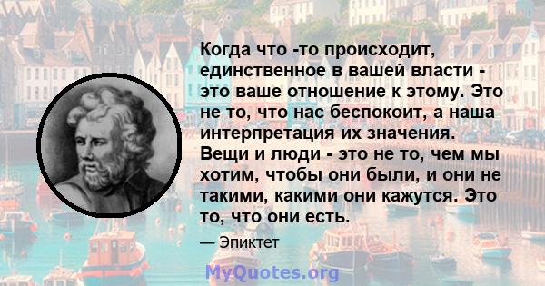 Когда что -то происходит, единственное в вашей власти - это ваше отношение к этому. Это не то, что нас беспокоит, а наша интерпретация их значения. Вещи и люди - это не то, чем мы хотим, чтобы они были, и они не такими, 