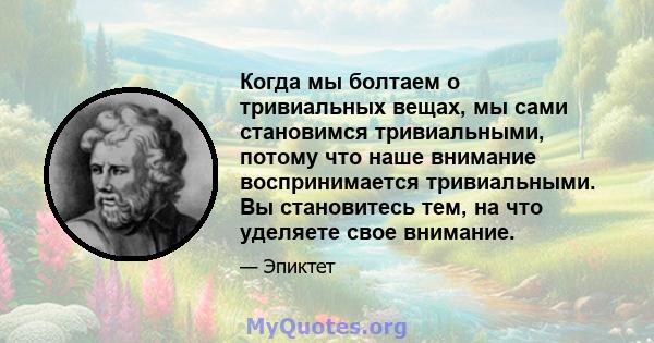 Когда мы болтаем о тривиальных вещах, мы сами становимся тривиальными, потому что наше внимание воспринимается тривиальными. Вы становитесь тем, на что уделяете свое внимание.