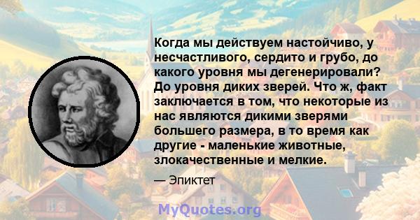 Когда мы действуем настойчиво, у несчастливого, сердито и грубо, до какого уровня мы дегенерировали? До уровня диких зверей. Что ж, факт заключается в том, что некоторые из нас являются дикими зверями большего размера,