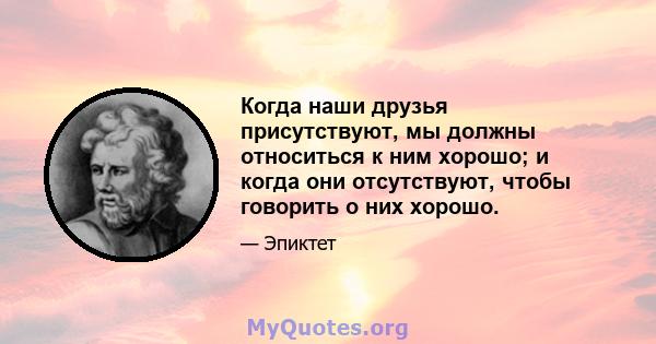 Когда наши друзья присутствуют, мы должны относиться к ним хорошо; и когда они отсутствуют, чтобы говорить о них хорошо.