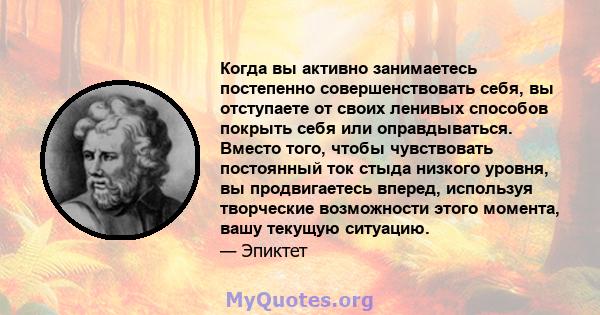 Когда вы активно занимаетесь постепенно совершенствовать себя, вы отступаете от своих ленивых способов покрыть себя или оправдываться. Вместо того, чтобы чувствовать постоянный ток стыда низкого уровня, вы продвигаетесь 