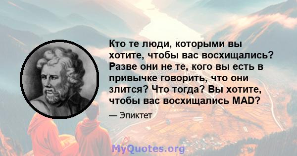 Кто те люди, которыми вы хотите, чтобы вас восхищались? Разве они не те, кого вы есть в привычке говорить, что они злится? Что тогда? Вы хотите, чтобы вас восхищались MAD?