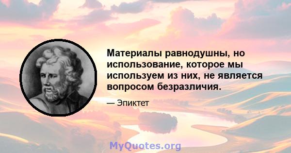 Материалы равнодушны, но использование, которое мы используем из них, не является вопросом безразличия.