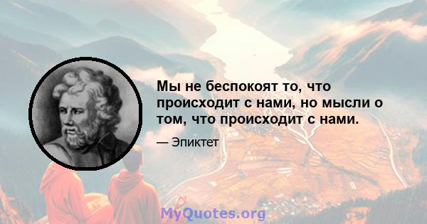 Мы не беспокоят то, что происходит с нами, но мысли о том, что происходит с нами.