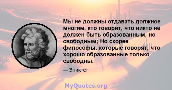 Мы не должны отдавать должное многим, кто говорит, что никто не должен быть образованным, но свободным; Но скорее философы, которые говорят, что хорошо образованные только свободны.