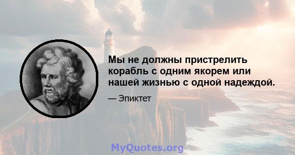 Мы не должны пристрелить корабль с одним якорем или нашей жизнью с одной надеждой.