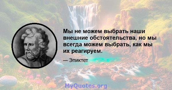 Мы не можем выбрать наши внешние обстоятельства, но мы всегда можем выбрать, как мы их реагируем.