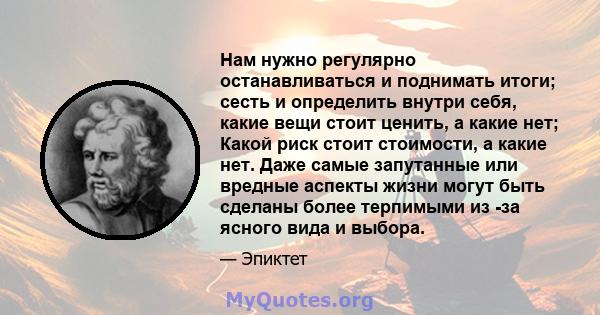 Нам нужно регулярно останавливаться и поднимать итоги; сесть и определить внутри себя, какие вещи стоит ценить, а какие нет; Какой риск стоит стоимости, а какие нет. Даже самые запутанные или вредные аспекты жизни могут 