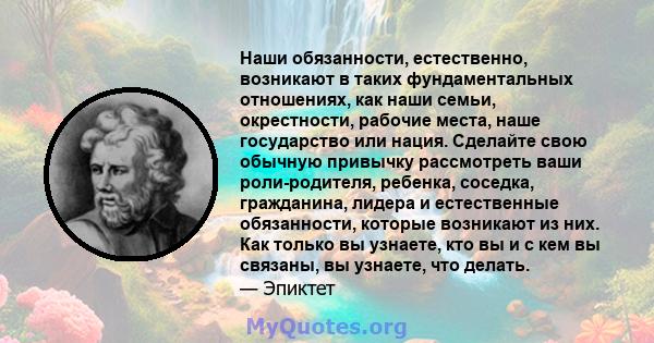 Наши обязанности, естественно, возникают в таких фундаментальных отношениях, как наши семьи, окрестности, рабочие места, наше государство или нация. Сделайте свою обычную привычку рассмотреть ваши роли-родителя,