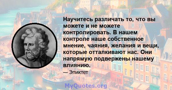 Научитесь различать то, что вы можете и не можете контролировать. В нашем контроле наше собственное мнение, чаяния, желания и вещи, которые отталкивают нас. Они напрямую подвержены нашему влиянию.