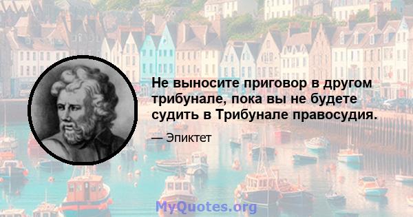 Не выносите приговор в другом трибунале, пока вы не будете судить в Трибунале правосудия.