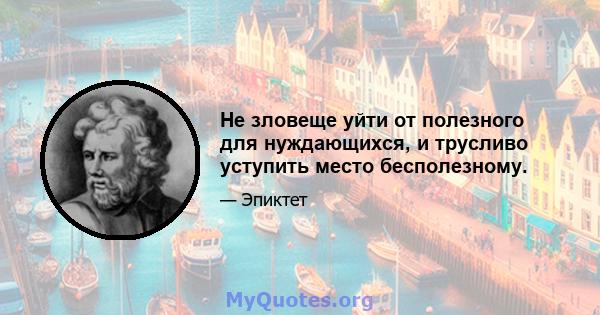 Не зловеще уйти от полезного для нуждающихся, и трусливо уступить место бесполезному.