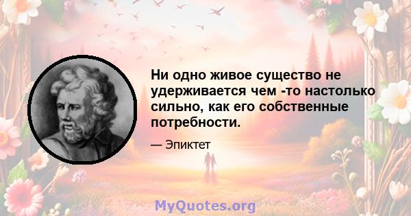 Ни одно живое существо не удерживается чем -то настолько сильно, как его собственные потребности.