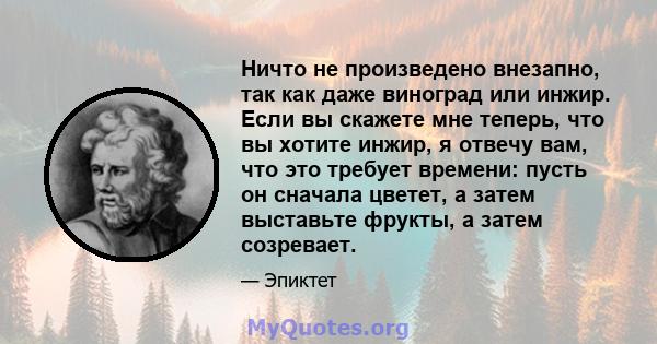 Ничто не произведено внезапно, так как даже виноград или инжир. Если вы скажете мне теперь, что вы хотите инжир, я отвечу вам, что это требует времени: пусть он сначала цветет, а затем выставьте фрукты, а затем