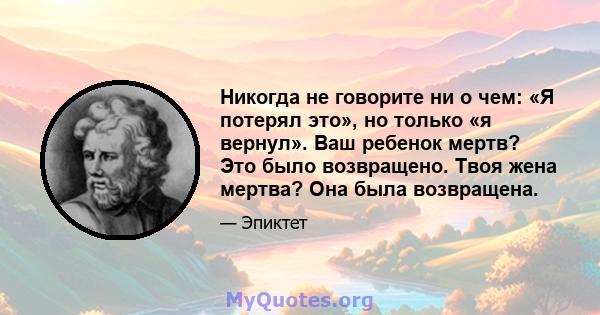 Никогда не говорите ни о чем: «Я потерял это», но только «я вернул». Ваш ребенок мертв? Это было возвращено. Твоя жена мертва? Она была возвращена.