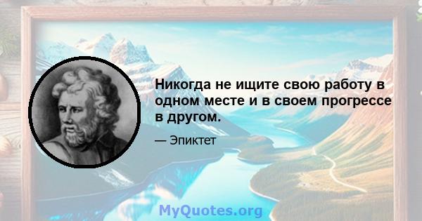 Никогда не ищите свою работу в одном месте и в своем прогрессе в другом.