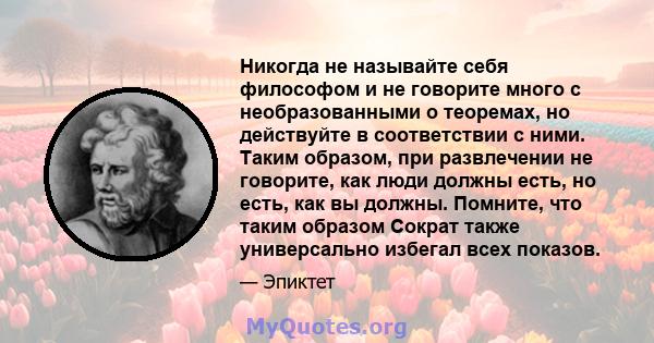 Никогда не называйте себя философом и не говорите много с необразованными о теоремах, но действуйте в соответствии с ними. Таким образом, при развлечении не говорите, как люди должны есть, но есть, как вы должны.