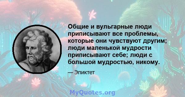 Общие и вульгарные люди приписывают все проблемы, которые они чувствуют другим; люди маленькой мудрости приписывают себе; люди с большой мудростью, никому.